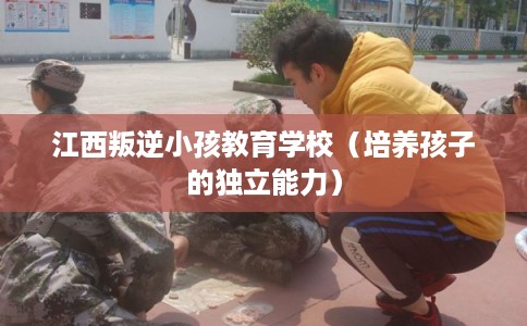 江西叛逆小孩教育学校（培养孩子的独立能力）