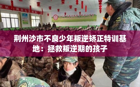 荆州沙市不良少年叛逆矫正特训基地：拯救叛逆期的孩子