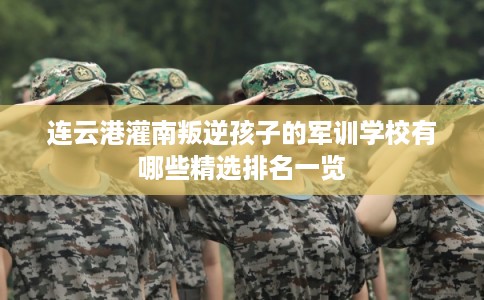 连云港灌南叛逆孩子的军训学校有哪些精选排名一览