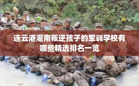 连云港灌南叛逆孩子的军训学校有哪些精选排名一览