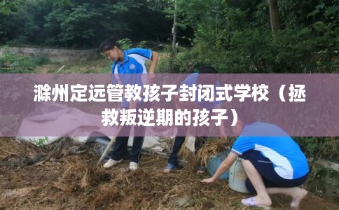 滁州定远管教孩子封闭式学校（拯救叛逆期的孩子）