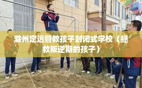 滁州定远管教孩子封闭式学校（拯救叛逆期的孩子）