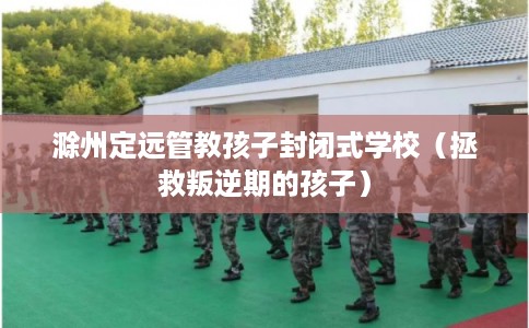 滁州定远管教孩子封闭式学校（拯救叛逆期的孩子）