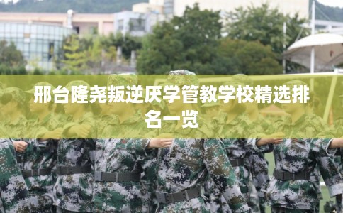 邢台隆尧叛逆厌学管教学校精选排名一览