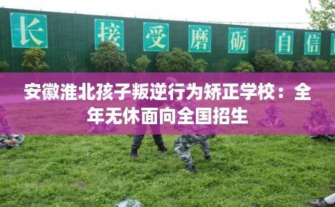 安徽淮北孩子叛逆行为矫正学校：全年无休面向全国招生