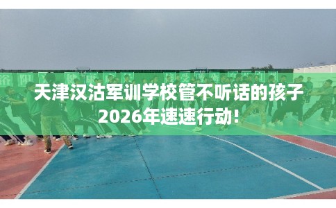 天津汉沽军训学校管不听话的孩子2026年速速行动!