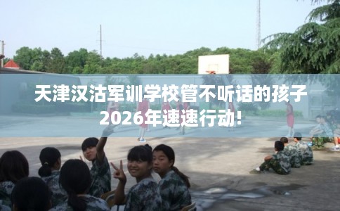 天津汉沽军训学校管不听话的孩子2026年速速行动!