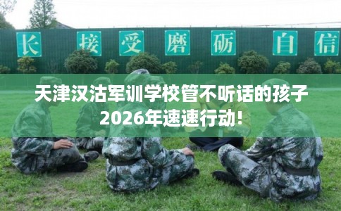 天津汉沽军训学校管不听话的孩子2026年速速行动!