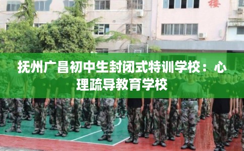 抚州广昌初中生封闭式特训学校：心理疏导教育学校
