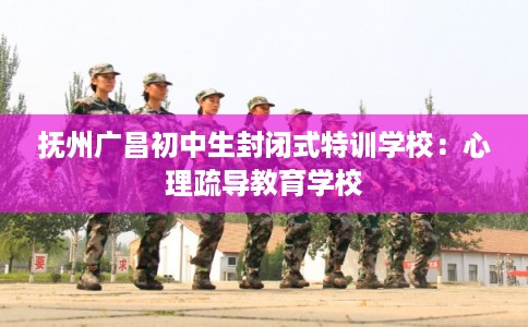 抚州广昌初中生封闭式特训学校：心理疏导教育学校
