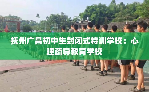 抚州广昌初中生封闭式特训学校：心理疏导教育学校