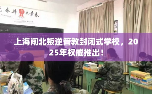 上海闸北叛逆管教封闭式学校，2025年权威推出！