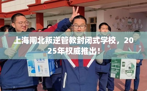 上海闸北叛逆管教封闭式学校，2025年权威推出！