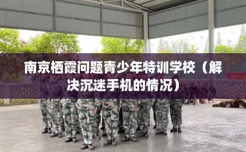 南京栖霞问题青少年特训学校（解决沉迷手机的情况）