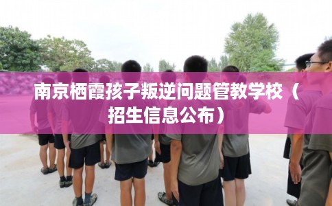 南京栖霞孩子叛逆问题管教学校（招生信息公布）