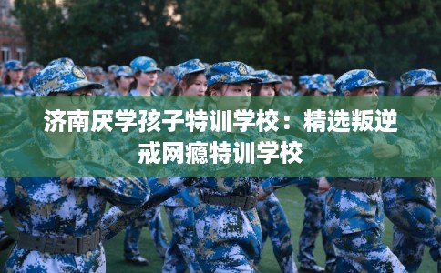 济南厌学孩子特训学校：精选叛逆戒网瘾特训学校