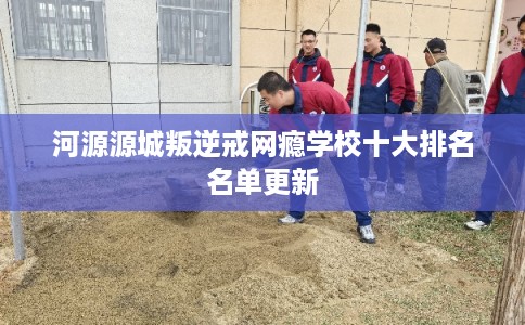 河源源城叛逆戒网瘾学校十大排名名单更新 河源源城叛逆戒网瘾学校十大排名名单更新