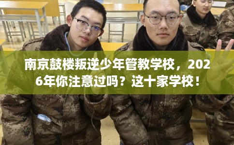 南京鼓楼叛逆少年管教学校，2026年你注意过吗？这十家学校！