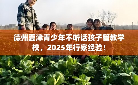 德州夏津青少年不听话孩子管教学校，2025年行家经验！