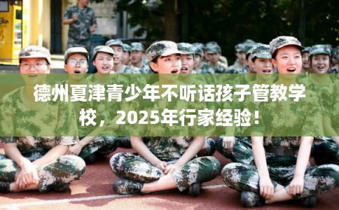 德州夏津青少年不听话孩子管教学校，2025年行家经验！