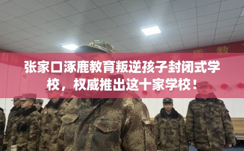 张家口涿鹿教育叛逆孩子封闭式学校，权威推出这十家学校！