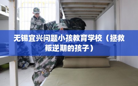 无锡宜兴问题小孩教育学校（拯救叛逆期的孩子）