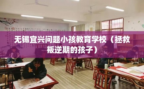 无锡宜兴问题小孩教育学校（拯救叛逆期的孩子）