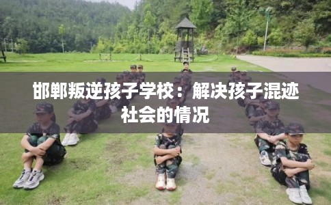 邯郸叛逆孩子学校：解决孩子混迹社会的情况