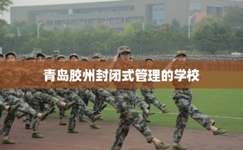 青岛胶州封闭式管理的学校