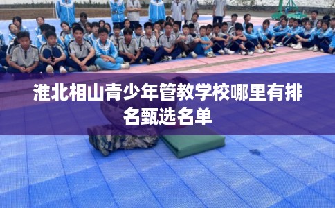 淮北相山青少年管教学校哪里有排名甄选名单