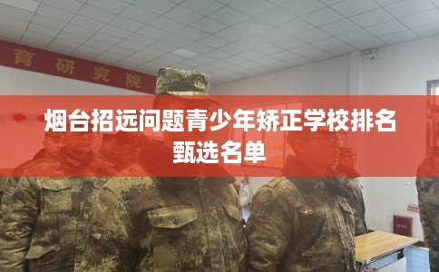 烟台招远问题青少年矫正学校排名甄选名单