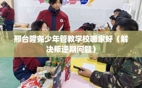 邢台隆尧少年管教学校哪家好（解决叛逆期问题）