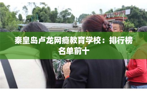 秦皇岛卢龙网瘾教育学校：排行榜名单前十