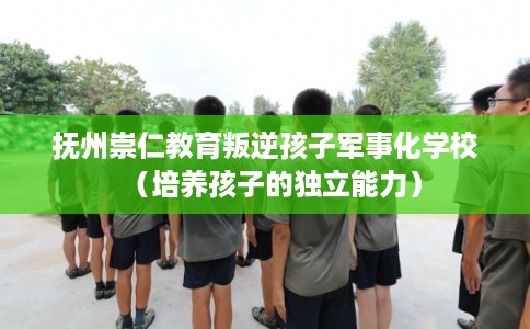 抚州崇仁教育叛逆孩子军事化学校（培养孩子的独立能力）