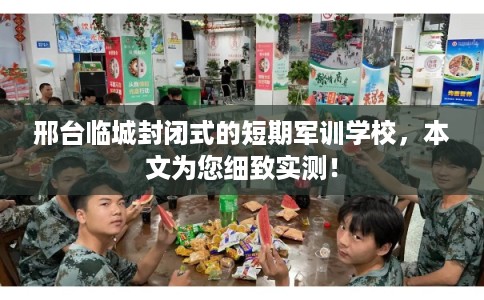 邢台临城封闭式的短期军训学校，本文为您细致实测！