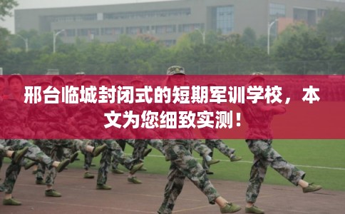 邢台临城封闭式的短期军训学校，本文为您细致实测！