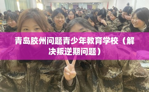 青岛胶州问题青少年教育学校（解决叛逆期问题）