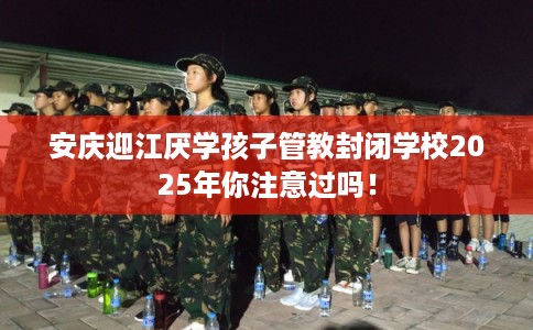 安庆迎江厌学孩子管教封闭学校2025年你注意过吗！