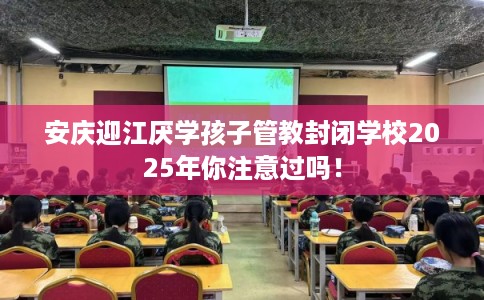 安庆迎江厌学孩子管教封闭学校2025年你注意过吗！