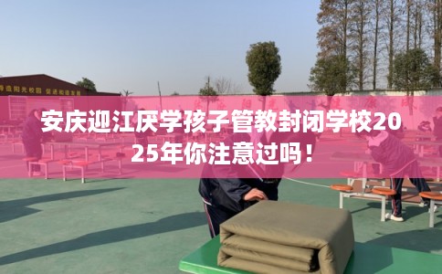 安庆迎江厌学孩子管教封闭学校2025年你注意过吗！