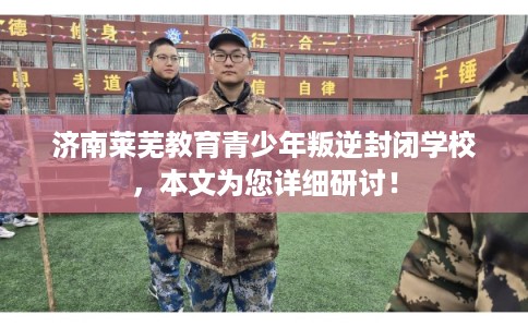 济南莱芜教育青少年叛逆封闭学校,本文为您详细研讨! 济南莱芜教育青少年叛逆封闭学校,本文为您详细研讨!