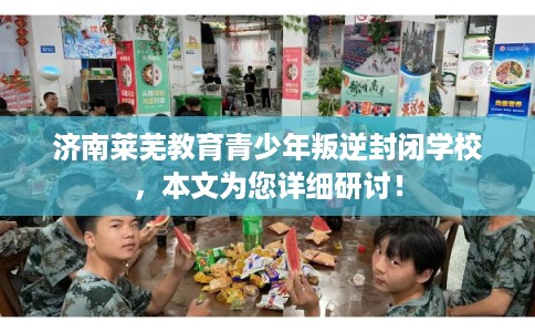 济南莱芜教育青少年叛逆封闭学校，本文为您详细研讨！