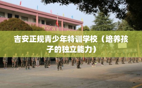 吉安正规青少年特训学校（培养孩子的独立能力）