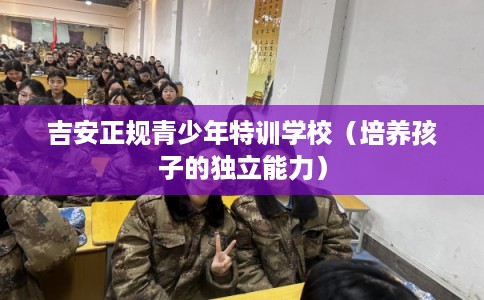 吉安正规青少年特训学校（培养孩子的独立能力）