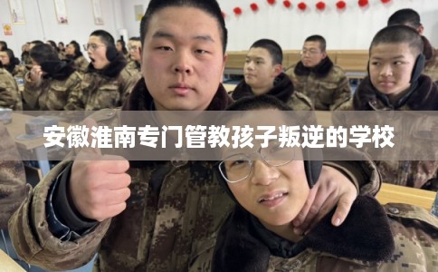 安徽淮南专门管教孩子叛逆的学校