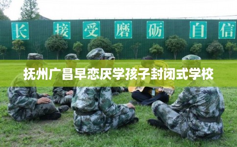 抚州广昌早恋厌学孩子封闭式学校 抚州广昌早恋厌学孩子封闭式学校