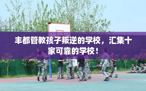 丰都管教孩子叛逆的学校,汇集十家可靠的学校! 丰都管教孩子叛逆的学校,汇集十家可靠的学校!
