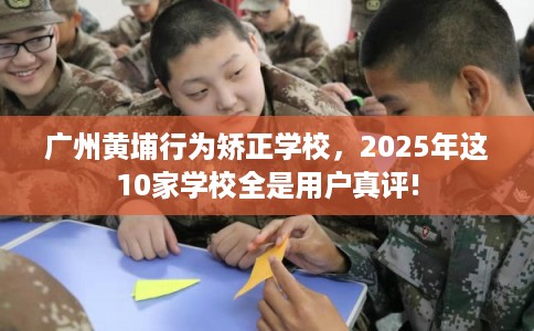 广州黄埔行为矫正学校，2025年这10家学校全是用户真评!