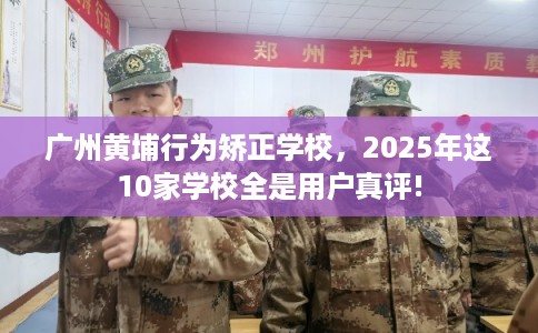 广州黄埔行为矫正学校，2025年这10家学校全是用户真评!