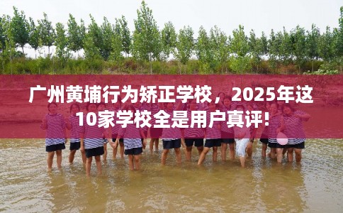 广州黄埔行为矫正学校，2025年这10家学校全是用户真评!